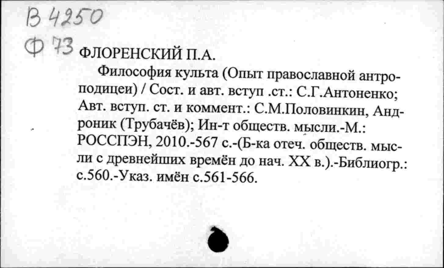 ﻿ЪЧНХ)
• ‘	ФЛОРЕНСКИЙ П.А.
Философия культа (Опыт православной антроподицеи) / Сост. и авт. вступ .ст.: С.Г.Антоненко; Авт. вступ. ст. и коммент.: С.М.Половинкин, Андроник (Трубачёв); Ин-т обществ. мысли.-М.: РОССПЭН, 2010.-567 с.-(Б-ка отеч. обществ, мысли с древнейших времён до нач. XX в.).-Библиогр.: с.560.-Указ. имён с.561-566.